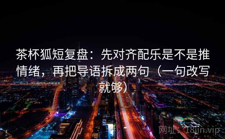 茶杯狐短复盘：先对齐配乐是不是推情绪，再把导语拆成两句（一句改写就够）  第2张
