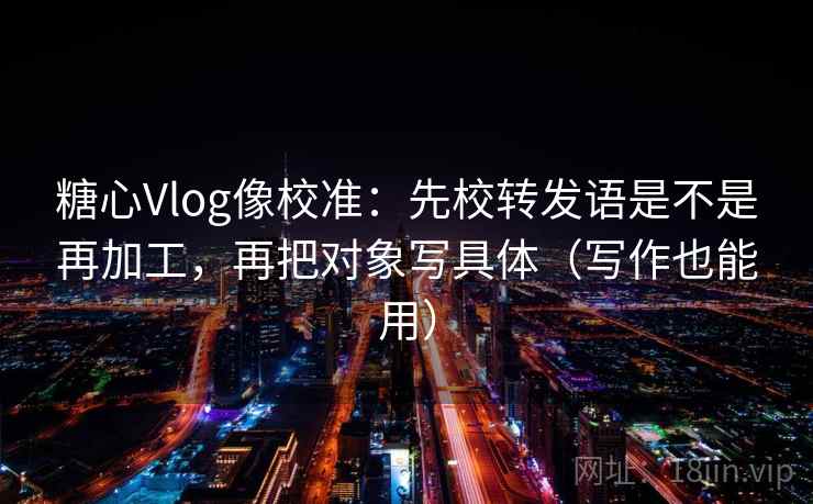 糖心Vlog像校准：先校转发语是不是再加工，再把对象写具体（写作也能用）  第2张