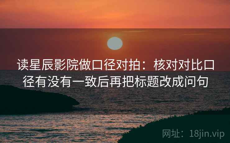 读星辰影院做口径对拍：核对对比口径有没有一致后再把标题改成问句  第2张