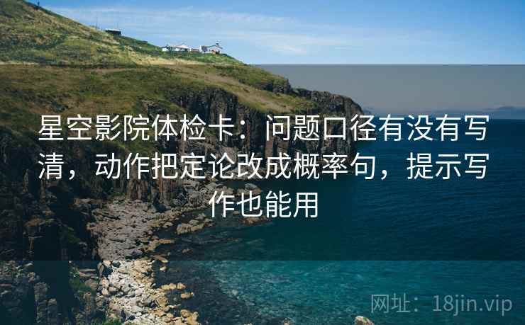 星空影院体检卡：问题口径有没有写清，动作把定论改成概率句，提示写作也能用