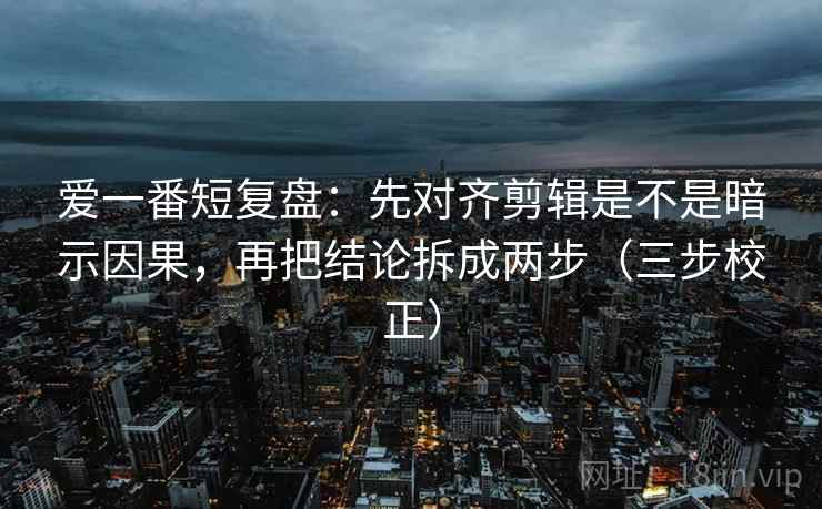 爱一番短复盘：先对齐剪辑是不是暗示因果，再把结论拆成两步（三步校正）