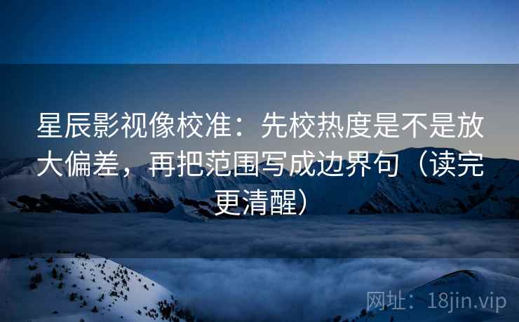 星辰影视像校准：先校热度是不是放大偏差，再把范围写成边界句（读完更清醒）  第2张