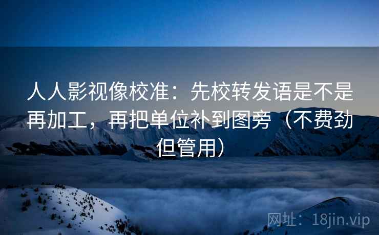 人人影视像校准：先校转发语是不是再加工，再把单位补到图旁（不费劲但管用）
