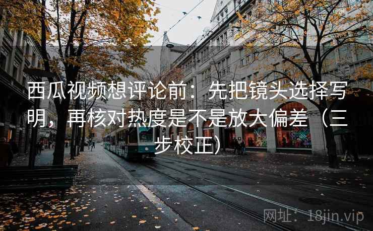 西瓜视频想评论前：先把镜头选择写明，再核对热度是不是放大偏差（三步校正）  第2张
