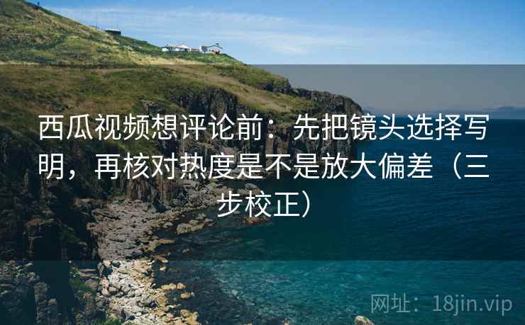 西瓜视频想评论前：先把镜头选择写明，再核对热度是不是放大偏差（三步校正）  第1张