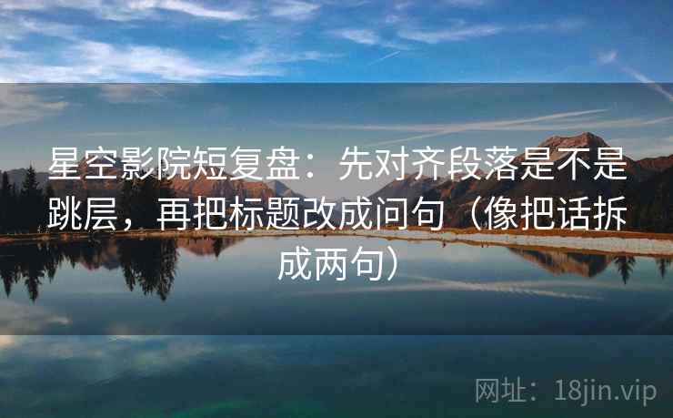 星空影院短复盘：先对齐段落是不是跳层，再把标题改成问句（像把话拆成两句）  第2张