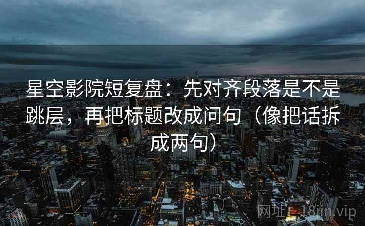 星空影院短复盘：先对齐段落是不是跳层，再把标题改成问句（像把话拆成两句）