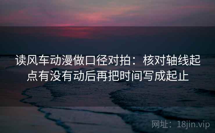读风车动漫做口径对拍：核对轴线起点有没有动后再把时间写成起止  第2张