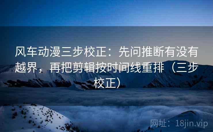 风车动漫三步校正：先问推断有没有越界，再把剪辑按时间线重排（三步校正）