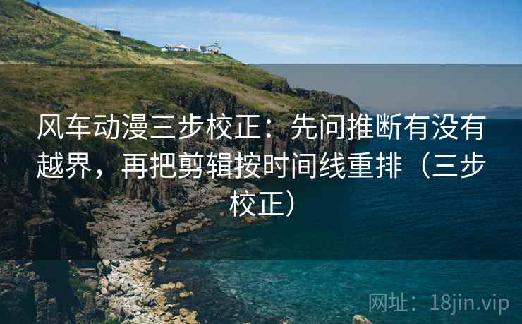 风车动漫三步校正：先问推断有没有越界，再把剪辑按时间线重排（三步校正）  第2张