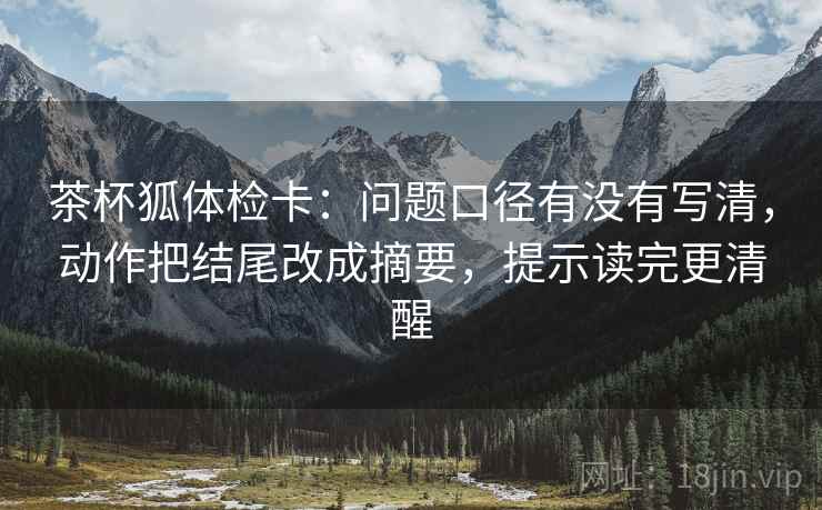 茶杯狐体检卡：问题口径有没有写清，动作把结尾改成摘要，提示读完更清醒