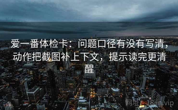 爱一番体检卡：问题口径有没有写清，动作把截图补上下文，提示读完更清醒