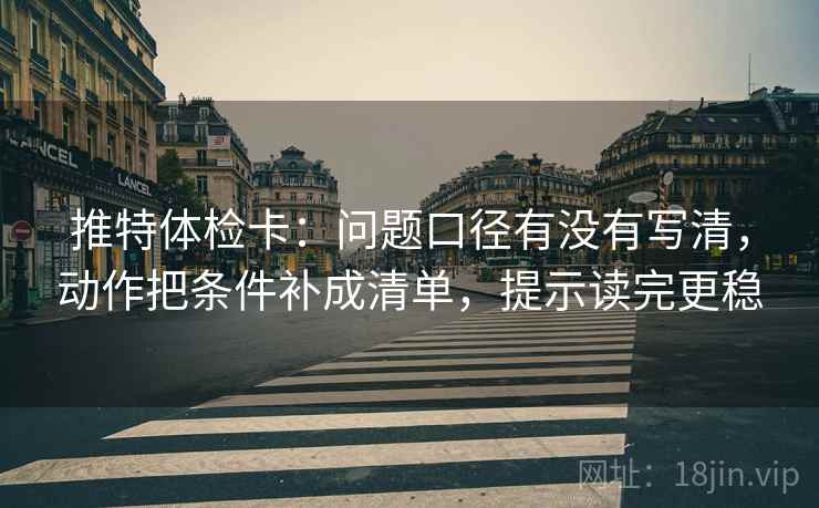 推特体检卡：问题口径有没有写清，动作把条件补成清单，提示读完更稳