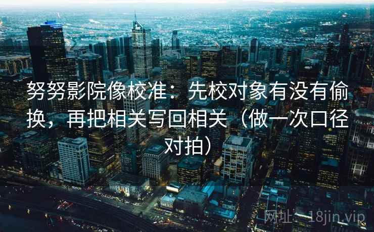 努努影院像校准：先校对象有没有偷换，再把相关写回相关（做一次口径对拍）
