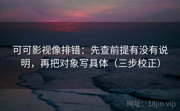可可影视像排错：先查前提有没有说明，再把对象写具体（三步校正）