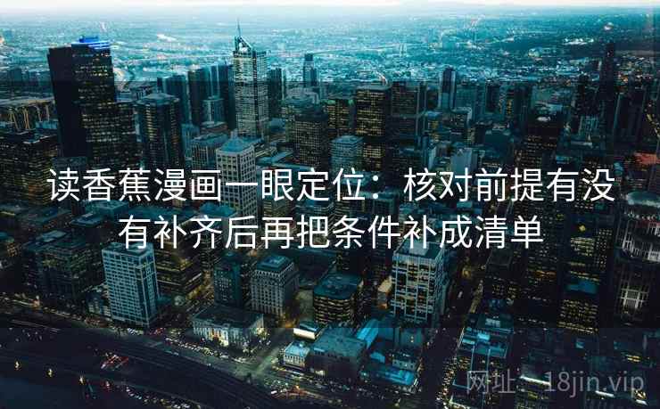 读香蕉漫画一眼定位:核对前提有没有补齐后再把条件补成清单 第2张 读香蕉漫画一眼定位:核对前提有没有补齐后再把条件补成清单 第2张