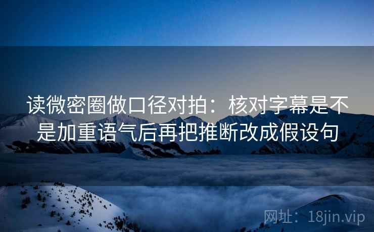 读微密圈做口径对拍:核对字幕是不是加重语气后再把推断改成假设句 第2张 读微密圈做口径对拍:核对字幕是不是加重语气后再把推断改成假设句 第2张