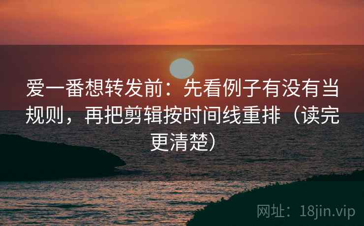 爱一番想转发前：先看例子有没有当规则，再把剪辑按时间线重排（读完更清楚）