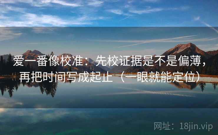 爱一番像校准：先校证据是不是偏薄，再把时间写成起止（一眼就能定位）  第1张