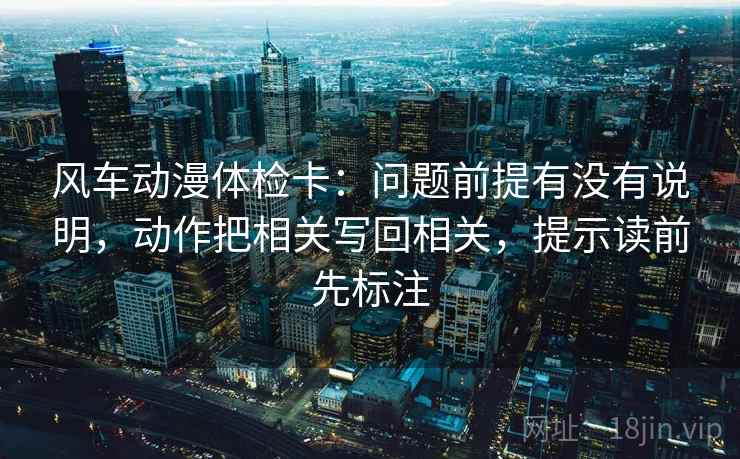 风车动漫体检卡：问题前提有没有说明，动作把相关写回相关，提示读前先标注