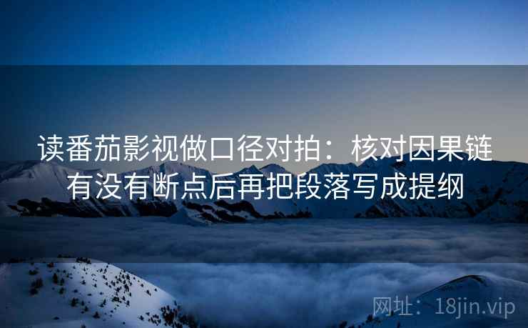 读番茄影视做口径对拍：核对因果链有没有断点后再把段落写成提纲