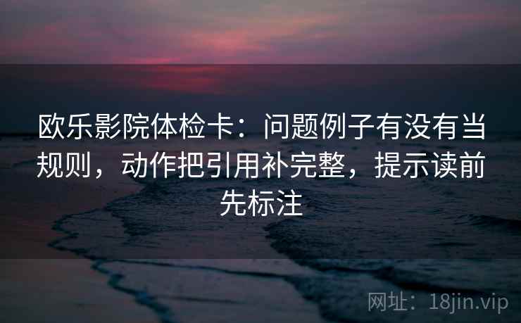 欧乐影院体检卡:问题例子有没有当规则,动作把引用补完整,提示读前先标注 第2张 欧乐影院体检卡:问题例子有没有当规则,动作把引用补完整,提示读前先标注 第2张