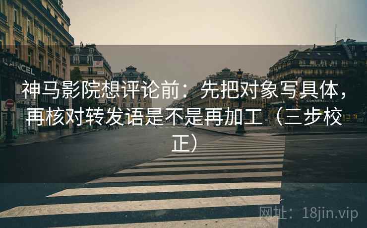 神马影院想评论前：先把对象写具体，再核对转发语是不是再加工（三步校正）  第1张