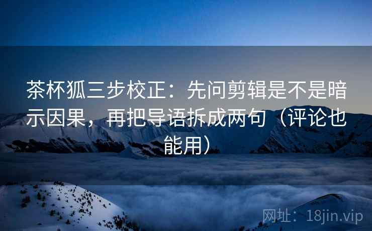 茶杯狐三步校正：先问剪辑是不是暗示因果，再把导语拆成两句（评论也能用）  第1张