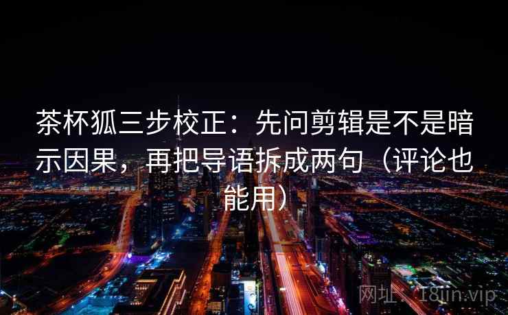 茶杯狐三步校正：先问剪辑是不是暗示因果，再把导语拆成两句（评论也能用）  第2张