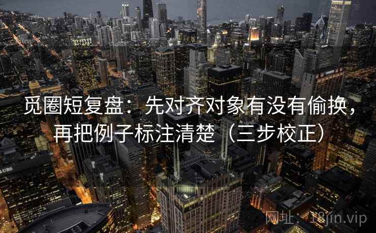 觅圈短复盘：先对齐对象有没有偷换，再把例子标注清楚（三步校正）  第1张