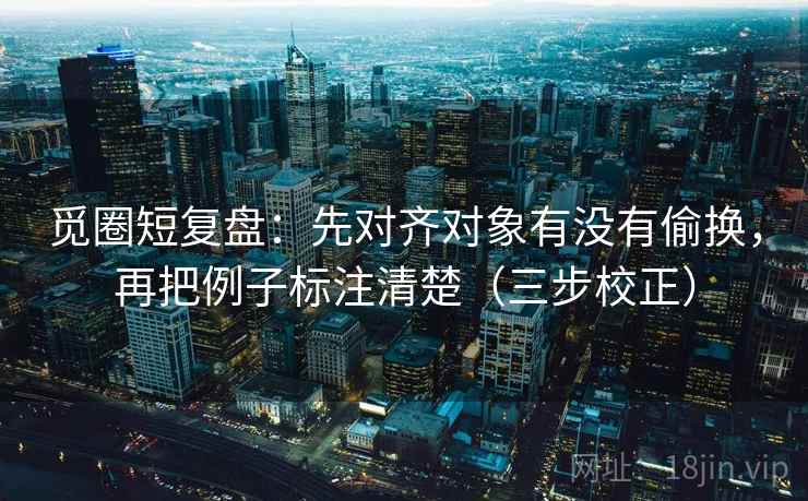 觅圈短复盘：先对齐对象有没有偷换，再把例子标注清楚（三步校正）  第2张