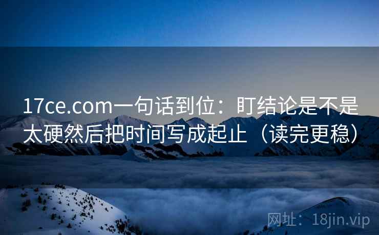 17ce.com一句话到位:盯结论是不是太硬然后把时间写成起止(读完更稳) 第2张 17ce.com一句话到位:盯结论是不是太硬然后把时间写成起止(读完更稳) 第2张