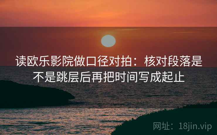 读欧乐影院做口径对拍:核对段落是不是跳层后再把时间写成起止 第1张 读欧乐影院做口径对拍:核对段落是不是跳层后再把时间写成起止 第1张