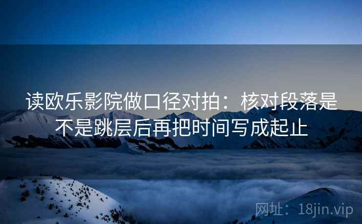 读欧乐影院做口径对拍:核对段落是不是跳层后再把时间写成起止 第2张 读欧乐影院做口径对拍:核对段落是不是跳层后再把时间写成起止 第2张